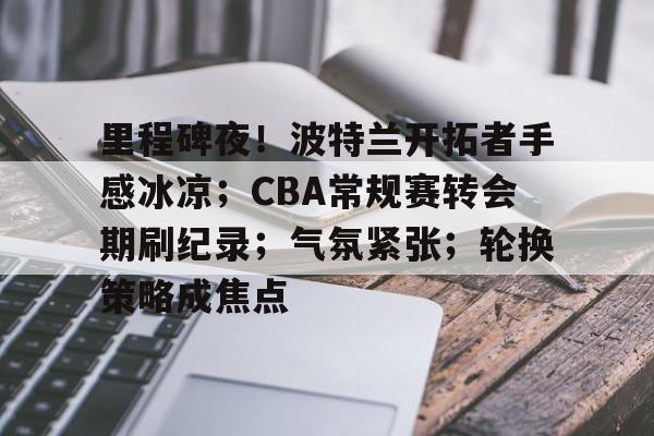 乐竟体育-里程碑夜！波特兰开拓者手感冰凉；CBA常规赛转会期刷纪录；气氛紧张；轮换策略成焦点的简单介绍