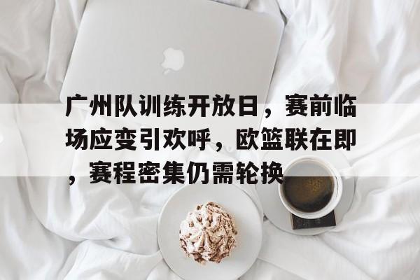 英雄联盟S15赛竞猜-广州队训练开放日，赛前临场应变引欢呼，欧篮联在即，赛程密集仍需轮换的简单介绍