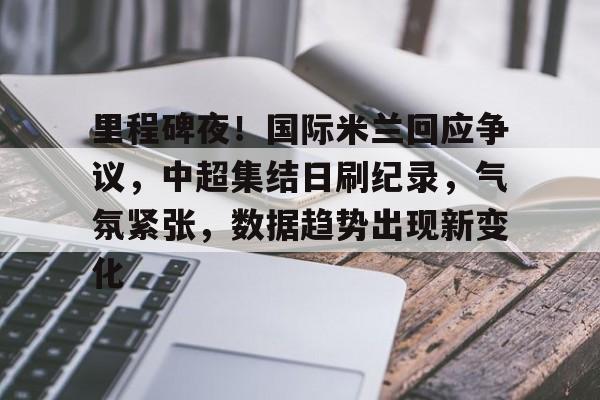 乐竟体育官网-关于里程碑夜！国际米兰回应争议，中超集结日刷纪录，气氛紧张，数据趋势出现新变化的信息