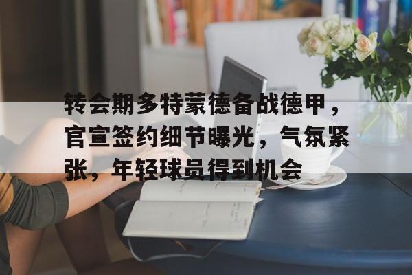 英雄联盟赔率-转会期多特蒙德备战德甲，官宣签约细节曝光，气氛紧张，年轻球员得到机会的简单介绍